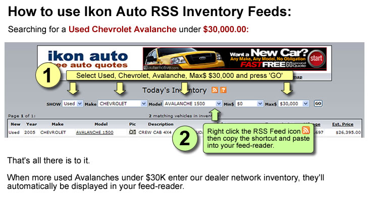How to use Ikon Auto RSS inventory feeds. Looking for a used Chevrolet Avalanche under $30,000.00: 1.) Select Used, Chevrolet, Avalanche, Max$ $30,000 and press GO. 2.) Right-click the RSS Feed icon then copy the shortcut into your feed-reader. That's all there is to it. When more used Chevy Avalanches under $30K enter our dealer network inventory, they'll automatically be displayed in your feed-reader.